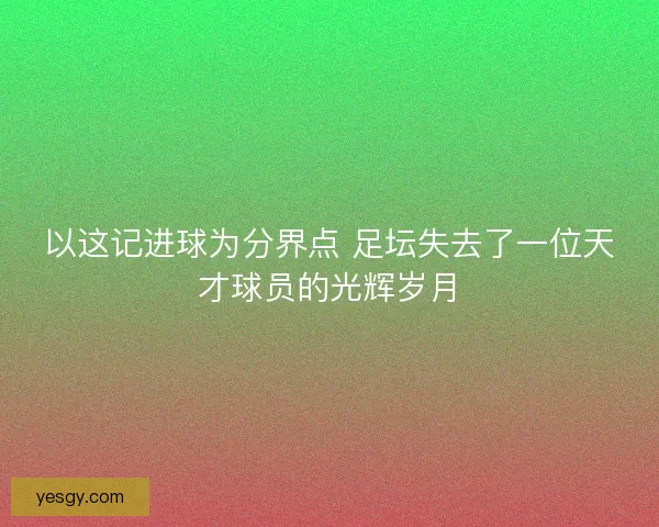 以这记进球为分界点 足坛失去了一位天才球员的光辉岁月