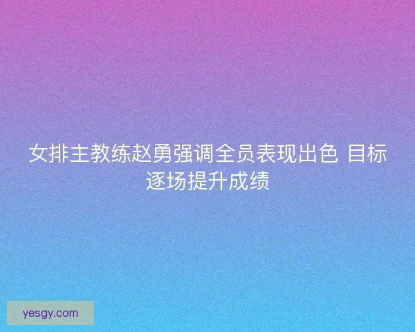 女排主教练赵勇强调全员表现出色 目标逐场提升成绩