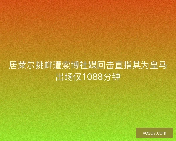 居莱尔挑衅遭索博社媒回击直指其为皇马出场仅1088分钟