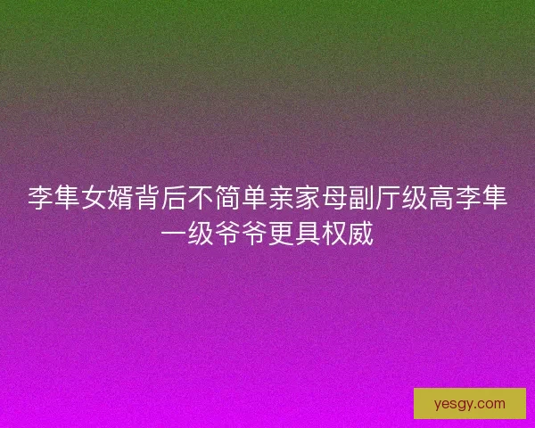 李隼女婿背后不简单亲家母副厅级高李隼一级爷爷更具权威