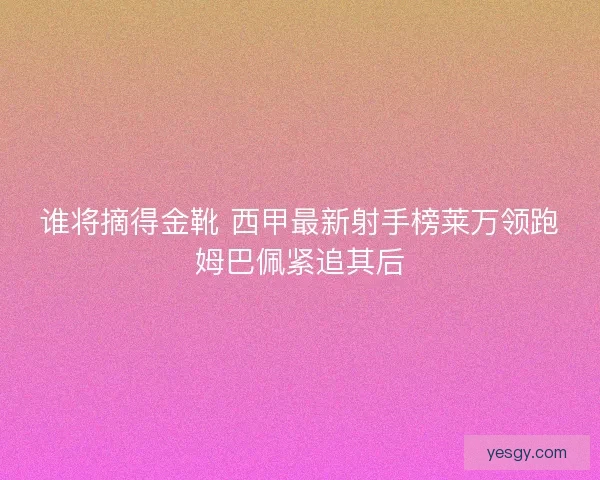 谁将摘得金靴 西甲最新射手榜莱万领跑姆巴佩紧追其后