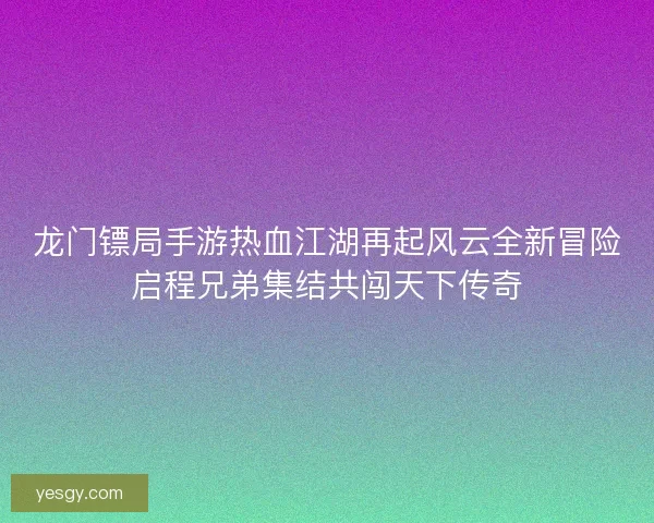 龙门镖局手游热血江湖再起风云全新冒险启程兄弟集结共闯天下传奇