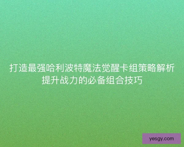 打造最强哈利波特魔法觉醒卡组策略解析提升战力的必备组合技巧