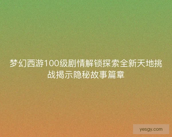 梦幻西游100级剧情解锁探索全新天地挑战揭示隐秘故事篇章