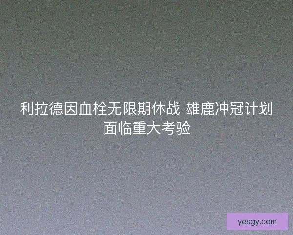 利拉德因血栓无限期休战 雄鹿冲冠计划面临重大考验