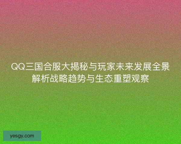 QQ三国合服大揭秘与玩家未来发展全景解析战略趋势与生态重塑观察