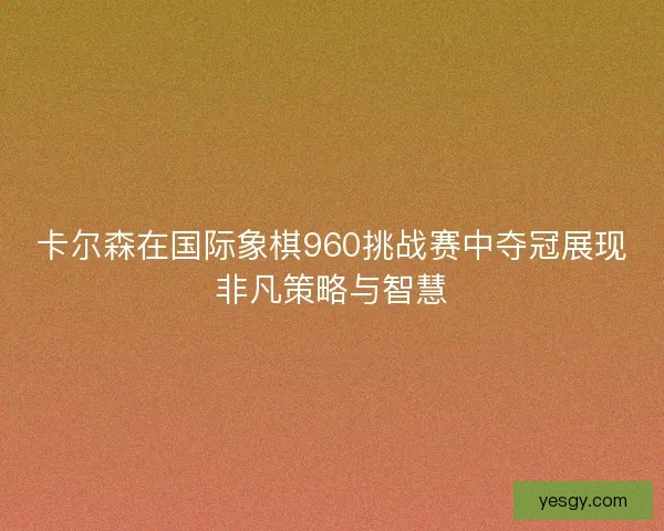 卡尔森在国际象棋960挑战赛中夺冠展现非凡策略与智慧