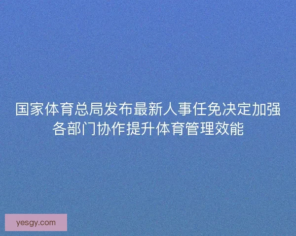 国家体育总局发布最新人事任免决定加强各部门协作提升体育管理效能 国家体育总局发布最新人事任免决定加强各部门协作提升体育管理效能