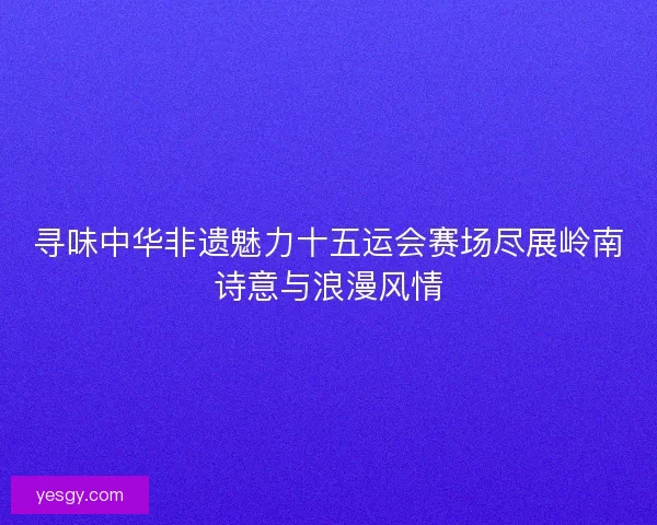 寻味中华非遗魅力十五运会赛场尽展岭南诗意与浪漫风情 寻味中华非遗魅力十五运会赛场尽展岭南诗意与浪漫风情