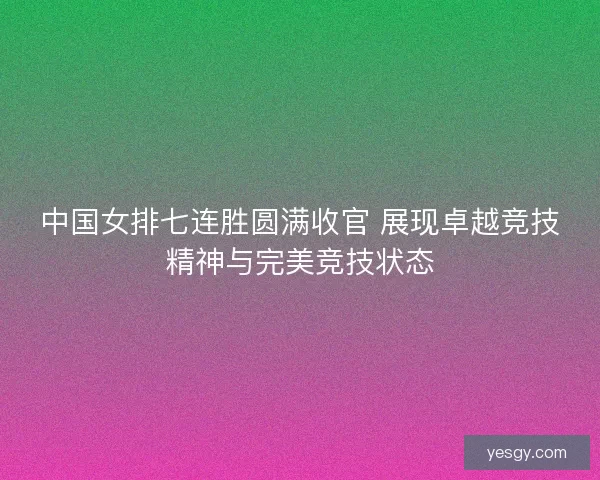 中国女排七连胜圆满收官 展现卓越竞技精神与完美竞技状态