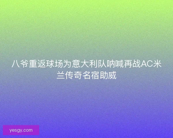 八爷重返球场为意大利队呐喊再战AC米兰传奇名宿助威 八爷重返球场为意大利队呐喊再战AC米兰传奇名宿助威