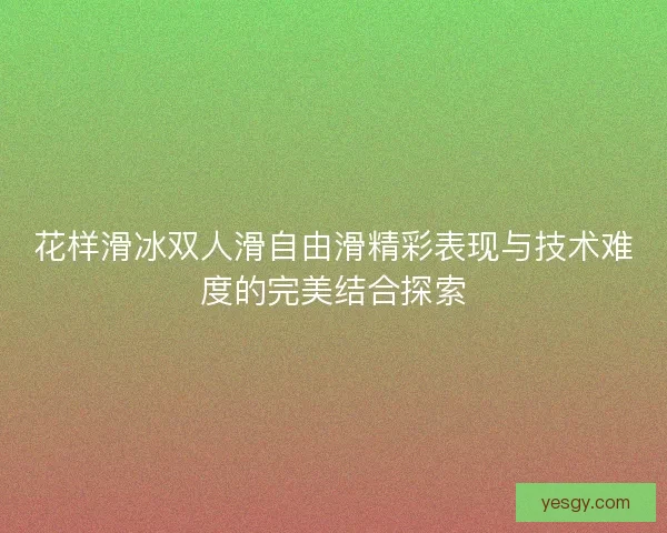 花样滑冰双人滑自由滑精彩表现与技术难度的完美结合探索