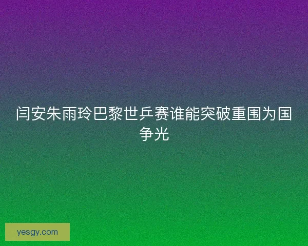 闫安朱雨玲巴黎世乒赛谁能突破重围为国争光