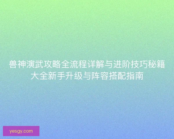 兽神演武攻略全流程详解与进阶技巧秘籍大全新手升级与阵容搭配指南