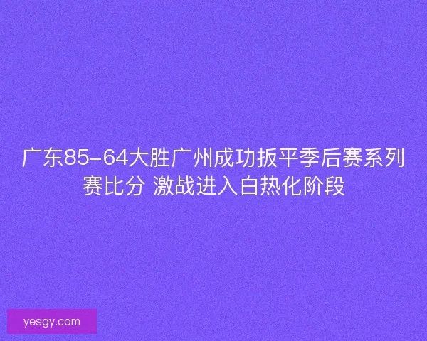 广东85-64大胜广州成功扳平季后赛系列赛比分 激战进入白热化阶段
