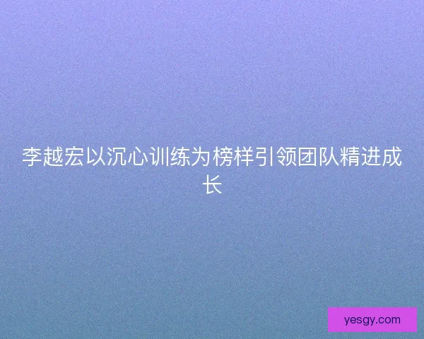 李越宏以沉心训练为榜样引领团队精进成长 李越宏以沉心训练为榜样引领团队精进成长