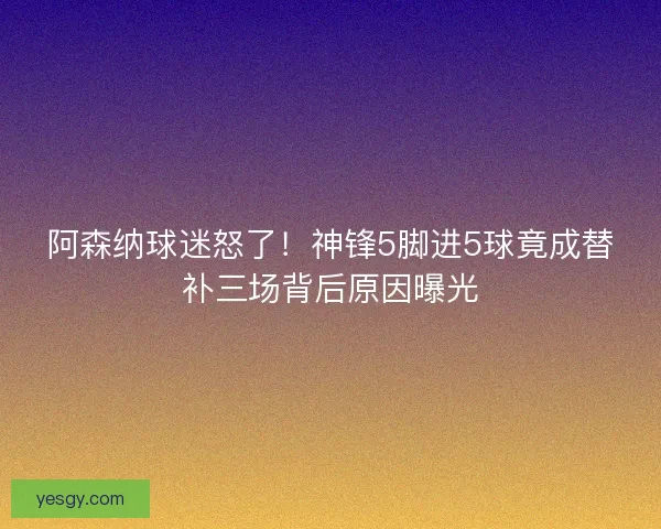 阿森纳球迷怒了!神锋5脚进5球竟成替补三场背后原因曝光 阿森纳球迷怒了!神锋5脚进5球竟成替补三场背后原因曝光