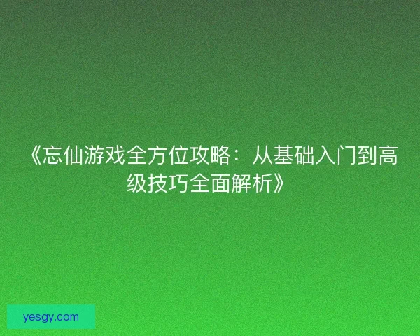《忘仙游戏全方位攻略:从基础入门到高级技巧全面解析》 《忘仙游戏全方位攻略:从基础入门到高级技巧全面解析》