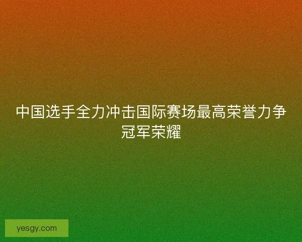 中国选手全力冲击国际赛场最高荣誉力争冠军荣耀 中国选手全力冲击国际赛场最高荣誉力争冠军荣耀