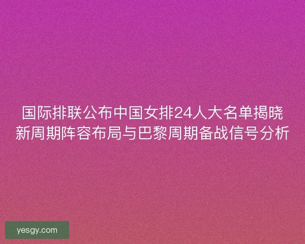国际排联公布中国女排24人大名单揭晓新周期阵容布局与巴黎周期备战信号分析 国际排联公布中国女排24人大名单揭晓新周期阵容布局与巴黎周期备战信号分析