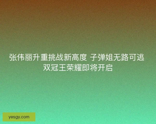张伟丽升重挑战新高度 子弹姐无路可逃 双冠王荣耀即将开启 张伟丽升重挑战新高度 子弹姐无路可逃 双冠王荣耀即将开启