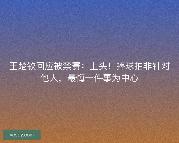 王楚钦回应被禁赛：上头！摔球拍非针对他人，最悔一件事为中心