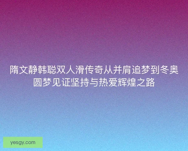 隋文静韩聪双人滑传奇从并肩追梦到冬奥圆梦见证坚持与热爱辉煌之路 隋文静韩聪双人滑传奇从并肩追梦到冬奥圆梦见证坚持与热爱辉煌之路