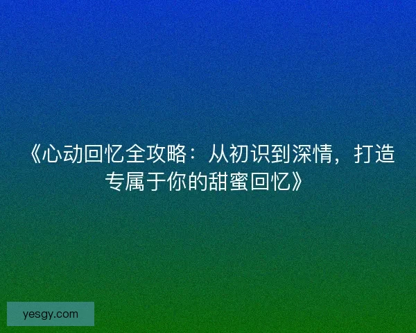 《心动回忆全攻略：从初识到深情，打造专属于你的甜蜜回忆》