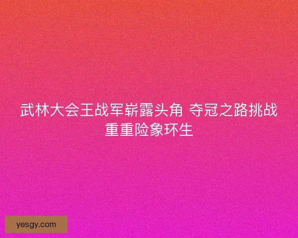 武林大会王战军崭露头角 夺冠之路挑战重重险象环生 武林大会王战军崭露头角 夺冠之路挑战重重险象环生