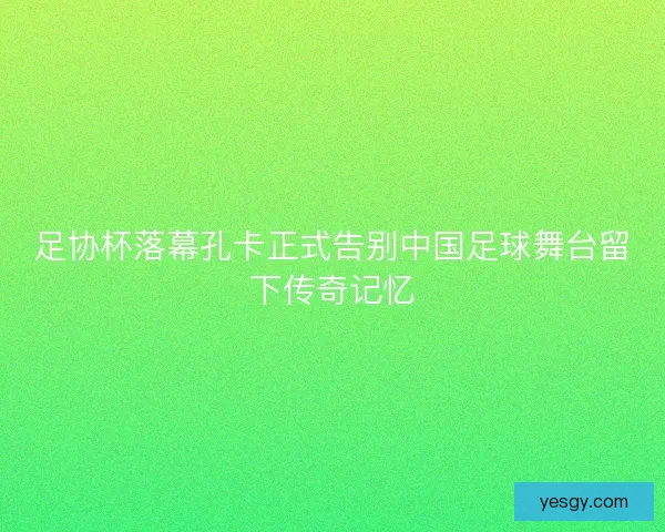 足协杯落幕孔卡正式告别中国足球舞台留下传奇记忆 足协杯落幕孔卡正式告别中国足球舞台留下传奇记忆